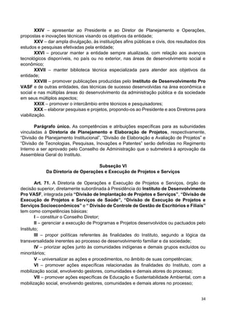 34
XXIV – apresentar ao Presidente e ao Diretor de Planejamento e Operações,
propostas e inovações técnicas visando os objetivos da entidade;
XXV – dar ampla divulgação, às instituições afins públicas e civis, dos resultados dos
estudos e pesquisas efetivadas pela entidade;
XXVI – procurar manter a entidade sempre atualizada, com relação aos avanços
tecnológicos disponíveis, no país ou no exterior, nas áreas de desenvolvimento social e
econômico;
XXVII – manter biblioteca técnica especializada para atender aos objetivos da
entidade;
XXVIII – promover publicações produzidas pelo Instituto de Desenvolvimento Pro
VASF e de outras entidades, das técnicas de sucesso desenvolvidas na área econômica e
social e nas múltiplas áreas do desenvolvimento da administração pública e da sociedade
em seus múltiplos aspectos;
XXIX – promover o intercâmbio entre técnicos e pesquisadores;
XXX – elaborar pesquisas e projetos, propondo-os ao Presidente e aos Diretores para
viabilização.
Parágrafo único. As competências e atribuições específicas para as subunidades
vinculadas à Diretoria de Planejamento e Elaboração de Projetos, respectivamente,
“Divisão de Planejamento Institucional”, “Divisão de Elaboração e Avaliação de Projetos” e
“Divisão de Tecnologias, Pesquisas, Inovações e Patentes” serão definidas no Regimento
Interno a ser aprovado pelo Conselho de Administração que o submeterá à aprovação da
Assembleia Geral do Instituto.
Subseção VI
Da Diretoria de Operações e Execução de Projetos e Serviços
Art. 71. A Diretoria de Operações e Execução de Projetos e Serviços, órgão de
decisão superior, diretamente subordinada à Presidência do Instituto de Desenvolvimento
Pro VASF, integrada pela “Divisão de Implantação de Projetos e Serviços”, “Divisão de
Execução de Projetos e Serviços de Saúde”, “Divisão de Execução de Projetos e
Serviços Socioeconômicos” e “ Divisão de Controle de Gestão de Escritórios e Filiais”
tem como competências básicas:
I – constituir o Conselho Diretor;
II – gerenciar a execução de Programas e Projetos desenvolvidos ou pactuados pelo
Instituto;
III – propor políticas referentes às finalidades do Instituto, segundo a lógica da
transversalidade inerentes ao processo de desenvolvimento familiar e da sociedade;
IV – priorizar ações junto às comunidades indígenas e demais grupos excluídos ou
minoritários;
V – universalizar as ações e procedimentos, no âmbito de suas competências;
VI – promover ações específicas relacionadas às finalidades do Instituto, com a
mobilização social, envolvendo gestores, comunidades e demais atores do processo;
VII – promover ações específicas de Educação e Sustentabilidade Ambiental, com a
mobilização social, envolvendo gestores, comunidades e demais atores no processo;
 