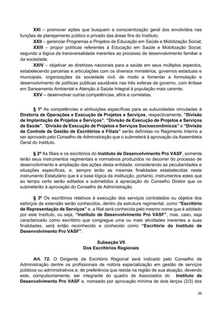 36
XXI – promover ações que busquem a conscientização geral dos envolvidos nas
funções de planejamento público e privado das áreas fins do Instituto;
XXII – gerenciar Programas e Projetos de Educação em Saúde e Mobilização Social;
XXIII – propor políticas referentes à Educação em Saúde e Mobilização Social,
segundo a lógica da transversalidade inerentes ao processo de desenvolvimento familiar e
da sociedade;
XXIV – objetivar as diretrizes nacionais para a saúde em seus múltiplos aspectos,
estabelecendo parcerias e articulações com os diversos ministérios, governos estaduais e
municipais, organizações da sociedade civil, de modo a fomentar a formulação e
desenvolvimento de políticas públicas saudáveis nas três esferas de governo, com ênfase
em Saneamento Ambiental e Atenção à Saúde Integral à população mais carente;
XXV – desenvolver outras competências, afins e correlatas.
§ 1º As competências e atribuições específicas para as subunidades vinculadas à
Diretoria de Operações e Execução de Projetos e Serviços, respectivamente, “Divisão
de Implantação de Projetos e Serviços”, “Divisão de Execução de Projetos e Serviços
de Saúde”, “Divisão de Execução de Projetos e Serviços Socioeconômicos” e “Divisão
de Controle de Gestão de Escritórios e Filiais” serão definidas no Regimento Interno a
ser aprovado pelo Conselho de Administração que o submeterá à aprovação da Assembleia
Geral do Instituto.
§ 2º As filiais e os escritórios do Instituto de Desenvolvimento Pro VASF, somente
terão seus instrumentos regimentais e normativos produzidos no decorrer do processo de
desenvolvimento e ampliação das ações desta entidade, considerando as peculiaridades e
situações específicas, e, sempre terão as mesmas finalidades estabelecidas neste
instrumento Estatutário que é a base lógica da instituição, portanto, instrumentos estes que
ao tempo certo serão editados e submetidos à apreciação do Conselho Diretor que os
submeterão à aprovação do Conselho de Administração.
§ 3º Os escritórios relativos à execução dos serviços contratados ou objetos dos
esforços de extensão serão conhecidos, dentro da estrutura regimental, como “Escritório
de Representação de Serviços” e, a filial será conhecida pelo mesmo nome que é adotado
por este Instituto, ou seja, “Instituto de Desenvolvimento Pro VASF”, mas, caso, seja
caracterizado como escritório que congregue uma ou mais atividades inerentes a suas
finalidades, será então reconhecido e conhecido como “Escritório do Instituto de
Desenvolvimento Pro VASF”.
Subseção VII
Dos Escritórios Regionais
Art. 72. O Dirigente de Escritório Regional será indicado pelo Conselho de
Administração dentre os profissionais de notória especialização em gestão de serviços
públicos ou administrativos e, de preferência que resida na região de sua atuação, devendo
este, compulsoriamente, ser integrante do quadro de Associados do Instituto de
Desenvolvimento Pro VASF e, nomeado por aprovação mínima de dois terços (2/3) dos
 
