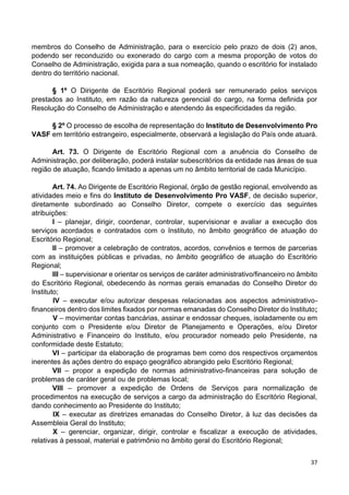 37
membros do Conselho de Administração, para o exercício pelo prazo de dois (2) anos,
podendo ser reconduzido ou exonerado do cargo com a mesma proporção de votos do
Conselho de Administração, exigida para a sua nomeação, quando o escritório for instalado
dentro do território nacional.
§ 1º O Dirigente de Escritório Regional poderá ser remunerado pelos serviços
prestados ao Instituto, em razão da natureza gerencial do cargo, na forma definida por
Resolução do Conselho de Administração e atendendo às especificidades da região.
§ 2º O processo de escolha de representação do Instituto de Desenvolvimento Pro
VASF em território estrangeiro, especialmente, observará a legislação do País onde atuará.
Art. 73. O Dirigente de Escritório Regional com a anuência do Conselho de
Administração, por deliberação, poderá instalar subescritórios da entidade nas áreas de sua
região de atuação, ficando limitado a apenas um no âmbito territorial de cada Município.
Art. 74. Ao Dirigente de Escritório Regional, órgão de gestão regional, envolvendo as
atividades meio e fins do Instituto de Desenvolvimento Pro VASF, de decisão superior,
diretamente subordinado ao Conselho Diretor, compete o exercício das seguintes
atribuições:
I – planejar, dirigir, coordenar, controlar, supervisionar e avaliar a execução dos
serviços acordados e contratados com o Instituto, no âmbito geográfico de atuação do
Escritório Regional;
II – promover a celebração de contratos, acordos, convênios e termos de parcerias
com as instituições públicas e privadas, no âmbito geográfico de atuação do Escritório
Regional;
III – supervisionar e orientar os serviços de caráter administrativo/financeiro no âmbito
do Escritório Regional, obedecendo às normas gerais emanadas do Conselho Diretor do
Instituto;
IV – executar e/ou autorizar despesas relacionadas aos aspectos administrativo-
financeiros dentro dos limites fixados por normas emanadas do Conselho Diretor do Instituto;
V – movimentar contas bancárias, assinar e endossar cheques, isoladamente ou em
conjunto com o Presidente e/ou Diretor de Planejamento e Operações, e/ou Diretor
Administrativo e Financeiro do Instituto, e/ou procurador nomeado pelo Presidente, na
conformidade deste Estatuto;
VI – participar da elaboração de programas bem como dos respectivos orçamentos
inerentes às ações dentro do espaço geográfico abrangido pelo Escritório Regional;
VII – propor a expedição de normas administrativo-financeiras para solução de
problemas de caráter geral ou de problemas local;
VIII – promover a expedição de Ordens de Serviços para normalização de
procedimentos na execução de serviços a cargo da administração do Escritório Regional,
dando conhecimento ao Presidente do Instituto;
IX – executar as diretrizes emanadas do Conselho Diretor, à luz das decisões da
Assembleia Geral do Instituto;
X – gerenciar, organizar, dirigir, controlar e fiscalizar a execução de atividades,
relativas à pessoal, material e patrimônio no âmbito geral do Escritório Regional;
 