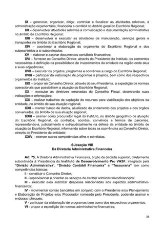 38
XI – gerenciar, organizar, dirigir, controlar e fiscalizar as atividades relativas, à
administração orçamentária, financeira e contábil no âmbito geral do Escritório Regional;
XII – desenvolver atividades relativas à comunicação e documentação administrativa
no âmbito do Escritório Regional;
XIII – desenvolver e executar as atividades de manutenção, serviços gerais e
transportes no âmbito do Escritório Regional;
XIV – coordenar a elaboração do orçamento do Escritório Regional e dos
subescritórios a si subordinados;
XV – elaborar e assinar documentos contábeis financeiros;
XVI – fornecer ao Conselho Diretor, através do Presidente do Instituto, os elementos
necessários à definição da possibilidade de investimentos da entidade na região onde atua
e suas adjacências;
XVII – executar os projetos, programas e convênios a cargo do Escritório Regional;
XVIII – participar da elaboração de programas e projetos, bem como dos respectivos
orçamentos do Instituto;
XIX – propor ao Conselho Diretor, através do seu Presidente, a expedição de normas
operacionais que possibilitem a atuação do Escritório Regional;
XX – executar as diretrizes emanadas do Conselho Fiscal, observando suas
indicações e orientações;
XXI – realizar trabalhos de captação de recursos para viabilização dos objetivos da
entidade, no âmbito de sua atuação regional;
XXII – manter banco de dados, atualizado do andamento dos projetos e dos órgãos
conveniados, no âmbito de sua atuação regional;
XXIII – assinar como procurador legal do Instituto, no âmbito geográfico de atuação
do Escritório Regional, os contratos, acordos, convênios e termos de parcerias,
representando-a, judicialmente e extrajudicialmente na defesa da entidade no âmbito de
atuação do Escritório Regional, informando sobre todas as ocorrências ao Conselho Diretor,
através do Presidente da entidade;
XXIV – exercer outras competências afins e correlatas.
Subseção VIII
Da Diretoria Administrativa Financeira
Art. 75. A Diretoria Administrativa Financeira, órgão de decisão superior, diretamente
subordinada à Presidência do Instituto de Desenvolvimento Pro VASF, integrada pela
“Divisão Administrativa”, “Divisão Contábil Financeira” e “Tesouraria” tem como
competências básicas:
I – constituir o Conselho Diretor;
II - supervisionar e orientar os serviços de caráter administrativo/financeiro;
III - executar e/ou autorizar despesas relacionadas aos aspectos administrativo-
financeiros;
IV - movimentar contas bancárias em conjunto com o Presidente e/ou Planejamento
e Elaboração de Projetos e/ou Procurador nomeado pelo Presidente, podendo assinar e
endossar cheques;
V - participar da elaboração de programas bem como dos respectivos orçamentos;
VI - propor a expedição de normas administrativo-financeiras;
 