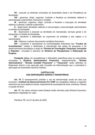 39
VII - executar as diretrizes emanadas da Assembleia Geral e da Presidência da
Sociedade;
VIII - gerenciar, dirigir, organizar, controlar e fiscalizar as atividades relativas à
administração orçamentária, financeira e contábil;
IX - gerenciar, organizar, dirigir, controlar e fiscalizar a execução de atividades
relativas à pessoal, material e patrimônio;
X - desenvolver atividades relativas à comunicação e documentação administrativa
no âmbito da Sociedade;
XI - desenvolver e executar as atividades de manutenção, serviços gerais e de
transportes no âmbito da Sociedade;
XII - coordenar a elaboração do orçamento da entidade e dos órgãos a si
subordinados;
XIII - Elaborar e assinar documentos contábeis financeiros;
XIV – coordenar e acompanhar as movimentações financeiras dos “Fundos de
Investimentos” criados e destinados à manutenção das ações de pesquisas e de
desenvolvimento tecnológico a cargo da “Divisão de Tecnologias, Pesquisas, Inovações
e Patentes”, vinculada à estrutura da Diretoria de Planejamento e Elaboração de
Projetos.
Parágrafo único. As competências e atribuições específicas para as subunidades
vinculadas à Diretoria Administrativa Financeira, respectivamente, “Divisão
Administrativa”, “Divisão Contábil Financeira” e “Tesouraria” serão definidas no
Regimento Interno a ser aprovado pelo Conselho de Administração que o submeterá à
aprovação da Assembleia Geral do Instituto.
CAPÍTULO XIII
DAS DISPOSIÇÕES GERAIS E TRANSITÓRIAS
Art. 76. É expressamente proibido o uso da denominação social em atos que
envolvam o Instituto de Desenvolvimento Pro VASF em obrigações relativas a negócios
estranhos aos seus objetivos sociais, especialmente a prestação de avais, endossos, fianças
e caução de favor.
Art. 77. Os casos omissos neste Estatuto serão dirimidos pela Diretoria Executiva,
respeitada a legislação em vigor.
Petrolina, PE, em 01 de julho de 2020.
 