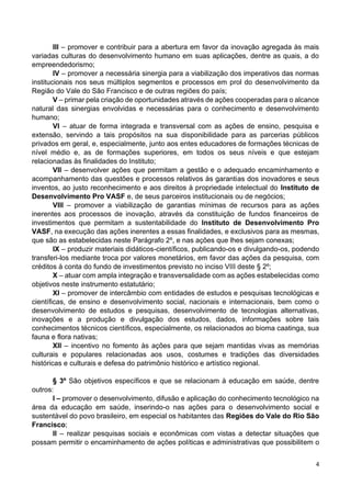 4
III – promover e contribuir para a abertura em favor da inovação agregada às mais
variadas culturas do desenvolvimento humano em suas aplicações, dentre as quais, a do
empreendedorismo;
IV – promover a necessária sinergia para a viabilização dos imperativos das normas
institucionais nos seus múltiplos segmentos e processos em prol do desenvolvimento da
Região do Vale do São Francisco e de outras regiões do país;
V – primar pela criação de oportunidades através de ações cooperadas para o alcance
natural das sinergias envolvidas e necessárias para o conhecimento e desenvolvimento
humano;
VI – atuar de forma integrada e transversal com as ações de ensino, pesquisa e
extensão, servindo a tais propósitos na sua disponibilidade para as parcerias públicos
privados em geral, e, especialmente, junto aos entes educadores de formações técnicas de
nível médio e, as de formações superiores, em todos os seus níveis e que estejam
relacionadas às finalidades do Instituto;
VII – desenvolver ações que permitam a gestão e o adequado encaminhamento e
acompanhamento das questões e processos relativos às garantias dos inovadores e seus
inventos, ao justo reconhecimento e aos direitos à propriedade intelectual do Instituto de
Desenvolvimento Pro VASF e, de seus parceiros institucionais ou de negócios;
VIII – promover a viabilização de garantias mínimas de recursos para as ações
inerentes aos processos de inovação, através da constituição de fundos financeiros de
investimentos que permitam a sustentabilidade do Instituto de Desenvolvimento Pro
VASF, na execução das ações inerentes a essas finalidades, e exclusivos para as mesmas,
que são as estabelecidas neste Parágrafo 2º, e nas ações que lhes sejam conexas;
IX – produzir materiais didáticos-científicos, publicando-os e divulgando-os, podendo
transferi-los mediante troca por valores monetários, em favor das ações da pesquisa, com
créditos à conta do fundo de investimentos previsto no inciso VIII deste § 2º;
X – atuar com ampla integração e transversalidade com as ações estabelecidas como
objetivos neste instrumento estatutário;
XI – promover de intercâmbio com entidades de estudos e pesquisas tecnológicas e
científicas, de ensino e desenvolvimento social, nacionais e internacionais, bem como o
desenvolvimento de estudos e pesquisas, desenvolvimento de tecnologias alternativas,
inovações e a produção e divulgação dos estudos, dados, informações sobre tais
conhecimentos técnicos científicos, especialmente, os relacionados ao bioma caatinga, sua
fauna e flora nativas;
XII – incentivo no fomento às ações para que sejam mantidas vivas as memórias
culturais e populares relacionadas aos usos, costumes e tradições das diversidades
históricas e culturais e defesa do patrimônio histórico e artístico regional.
§ 3º São objetivos específicos e que se relacionam à educação em saúde, dentre
outros:
I – promover o desenvolvimento, difusão e aplicação do conhecimento tecnológico na
área da educação em saúde, inserindo-o nas ações para o desenvolvimento social e
sustentável do povo brasileiro, em especial os habitantes das Regiões do Vale do Rio São
Francisco;
II – realizar pesquisas sociais e econômicas com vistas a detectar situações que
possam permitir o encaminhamento de ações políticas e administrativas que possibilitem o
 