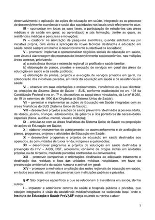 5
desenvolvimento e aplicação de ações de educação em saúde, integrando-as ao processo
de desenvolvimento econômico e social das sociedades nos locais onde efetivamente atue;
III – oportunizar em todas as suas fases, a participação de estudantes das áreas
médicas e de saúde em geral, ao aprendizado e pós formação, dentre as quais, as
residências médicas e pesquisas e inovações;
IV – colaborar na realização de pesquisas científicas, quando solicitado ou por
iniciativa própria, com vistas à aplicação de novas técnicas destinadas à educação em
saúde, tendo sempre em mente o desenvolvimento sustentável da sociedade;
V – promover, implantar e operacionalizar negócios sociais da educação em saúde,
com vistas à alavancagem de processos de desenvolvimento socioeconômico, nas múltiplas
áreas conexas, priorizando:
a) a assistência técnica e extensão regional da profilaxia e saúde familiar;
b) elaboração de planos, projetos e execução de serviços em geral das áreas da
educação em saúde e da saúde, públicos;
c) elaboração de planos, projetos e execução de serviços privados em geral, na
colaboração das iniciativas privadas, em favor da educação em saúde e da assistência em
saúde;
VI – observar em suas orientações e ensinamentos, transferindo-os à sua clientela:
os princípios do Sistema Único de Saúde – SUS, conforme estabelecido no art. 198 da
Constituição Federal e no art. 7º e, dispositivos ao caput deste vinculados, da Lei nº 8.080,
de 19 de setembro de 1990 (Lei Orgânica do Sistema Único de Saúde);
VII – gerenciar e implementar as ações de Educação em Saúde integradas com as
áreas finalísticas do SUS (Sistema Único de Saúde);
VIII – desenvolver projetos e ações de saúde preventiva, destinados à pessoa adulta,
de idosos, jovens, crianças, adolescentes, de gêneros e dos portadores de necessidades
especiais (física, auditiva, mental, visual e múltipla);
IX – articular-se com as áreas finalísticas do Sistema Único de Saúde na proposição
de ações de Educação em Saúde;
X – elaborar instrumentos de planejamento, de acompanhamento e de avaliação de
planos, programas, projetos e atividades de Educação em Saúde;
XI – desenvolver programas e projetos de educação em saúde destinados aos
apenados, às comunidades de baixa renda, indígenas e quilombolas;
XII – desenvolver programas e projetos de educação em saúde destinados à
prevenção do HIV – AIDS, DST, alcoolismo, consumo de drogas ilícitas em unidades
próprias ou de terceiros, mediante parcerias contratadas ou conveniadas;
XIII – promover campanhas e orientações destinadas ao adequado tratamento e
destinação dos resíduos e lixos das unidades médicas hospitalares, em favor da
preservação ambiental e da saúde humana e animal em geral;
XIV – promover a melhoria e ampliação das redes regionais de educação em saúde,
em todos seus níveis, através de parcerias com instituições públicas e privadas.
§ 4º São objetivos específicos e que se relacionam à assistência em saúde, dentre
outros:
I – implantar e administrar centros de saúde e hospitais públicos e privados, que
estejam integrados à visão da assistência médico/hospitalar da sociedade local, onde o
Instituto de Educação e Saúde ProVASF esteja atuando ou venha a atuar;
 