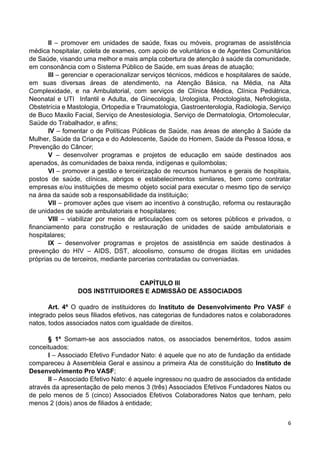 6
II – promover em unidades de saúde, fixas ou móveis, programas de assistência
médica hospitalar, coleta de exames, com apoio de voluntários e de Agentes Comunitários
de Saúde, visando uma melhor e mais ampla cobertura de atenção à saúde da comunidade,
em consonância com o Sistema Público de Saúde, em suas áreas de atuação;
III – gerenciar e operacionalizar serviços técnicos, médicos e hospitalares de saúde,
em suas diversas áreas de atendimento, na Atenção Básica, na Média, na Alta
Complexidade, e na Ambulatorial, com serviços de Clínica Médica, Clínica Pediátrica,
Neonatal e UTI Infantil e Adulta, de Ginecologia, Urologista, Proctologista, Nefrologista,
Obstetrícia e Mastologia, Ortopedia e Traumatologia, Gastroenterologia, Radiologia, Serviço
de Buco Maxilo Facial, Serviço de Anestesiologia, Serviço de Dermatologia, Ortomolecular,
Saúde do Trabalhador, e afins;
IV – fomentar o de Políticas Públicas de Saúde, nas áreas de atenção à Saúde da
Mulher, Saúde da Criança e do Adolescente, Saúde do Homem, Saúde da Pessoa Idosa, e
Prevenção do Câncer;
V – desenvolver programas e projetos de educação em saúde destinados aos
apenados, às comunidades de baixa renda, indígenas e quilombolas;
VI – promover a gestão e terceirização de recursos humanos e gerais de hospitais,
postos de saúde, clínicas, abrigos e estabelecimentos similares, bem como contratar
empresas e/ou instituições de mesmo objeto social para executar o mesmo tipo de serviço
na área da saúde sob a responsabilidade da instituição;
VII – promover ações que visem ao incentivo à construção, reforma ou restauração
de unidades de saúde ambulatoriais e hospitalares;
VIII – viabilizar por meios de articulações com os setores públicos e privados, o
financiamento para construção e restauração de unidades de saúde ambulatoriais e
hospitalares;
IX – desenvolver programas e projetos de assistência em saúde destinados à
prevenção do HIV – AIDS, DST, alcoolismo, consumo de drogas ilícitas em unidades
próprias ou de terceiros, mediante parcerias contratadas ou conveniadas.
CAPÍTULO III
DOS INSTITUIDORES E ADMISSÃO DE ASSOCIADOS
Art. 4º O quadro de instituidores do Instituto de Desenvolvimento Pro VASF é
integrado pelos seus filiados efetivos, nas categorias de fundadores natos e colaboradores
natos, todos associados natos com igualdade de direitos.
§ 1º Somam-se aos associados natos, os associados beneméritos, todos assim
conceituados:
I – Associado Efetivo Fundador Nato: é aquele que no ato de fundação da entidade
compareceu à Assembleia Geral e assinou a primeira Ata de constituição do Instituto de
Desenvolvimento Pro VASF;
II – Associado Efetivo Nato: é aquele ingressou no quadro de associados da entidade
através da apresentação de pelo menos 3 (três) Associados Efetivos Fundadores Natos ou
de pelo menos de 5 (cinco) Associados Efetivos Colaboradores Natos que tenham, pelo
menos 2 (dois) anos de filiados à entidade;
 