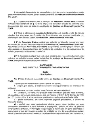 7
III – Associado Benemérito: é a pessoa física ou jurídica que tenha prestado ou esteja
prestando relevantes serviços para o desenvolvimento do Instituto de Desenvolvimento
Pro VASF.
§ 2º O prazo estabelecido para a inscrição de Associado Efetivo Nato, conforme
estabelecido no inciso II do § 1º, deste artigo, será aplicado e exigido tão somente após
transcorridos dois anos da data de constituição do Instituto de Desenvolvimento Pro
VASF.
§ 3º Para a admissão de Associado Benemérito será exigido o voto da maioria
simples dos integrantes do Conselho de Administração, por proposta justificada por
Deliberação do Conselho Diretor do Instituto de Desenvolvimento Pro VASF.
§ 4º Ao Associado Efetivo poderá ser atribuída contribuição mensal em valor
monetário, por decisão da Assembleia Geral do Instituto de Desenvolvimento Pro VASF,
facultando apenas ao Associado Benemérito a espontânea contribuição por vontade por
ele expressa em documento dirigido ao Presidente da entidade e livre de qualquer rigor de
cobrança que seja, amigável ou compulsória.
§ 5º O Associado, qualquer que seja a sua categoria, não responde individualmente,
solidária ou subsidiariamente pelas obrigações do Instituto de Desenvolvimento Pro
VASF, nem pelos atos praticados pela Diretoria.
CAPÍTULO IV
DOS DIREITOS E OBRIGAÇÕES DOS ASSOCIADOS
Seção I
Dos Direitos
Art. 5º São direitos do Associado Efetivo ao Instituto de Desenvolvimento Pro
VASF:
I – participar das Assembleias Gerais, votar e ser votado;
II – propor, por escrito, à Diretoria Executiva quaisquer medidas de interesse da
entidade;
III – convocar, na forma prevista neste Estatuto, a Assembleia Geral;
IV – participar, se eleito, de qualquer poder constituído previsto neste Estatuto,
observados os percentuais estabelecidos pela Lei Federal nº 9.637, de 15 de maio de 1998
(art. 3º, I, a, b, c, d, e, II, a) para entidade qualificada como Organização Social (OS);
V – poder licenciar-se, em casos especiais julgados procedentes, a critério do
Conselho Diretor;
VI – usufruir com seus dependentes diretos, assim como, também, os seus
associados beneméritos e seus diretores e empregados, quando se tratar de pessoal
empregado na entidade, de formação e capacitação e de serviços em geral destinados à
comunidade e que se integrem às ações da entidade em prol de seus objetivos sociais,
desde que estejam enquadrados dentro dos pré-requisitos regulamentados para os mesmos;
 