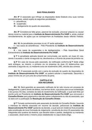 9
DAS PENALIDADES
Art. 8º O associado que infringir as disposições deste Estatuto e/ou suas normas
complementares, estará sujeito às seguintes penalidades:
I – advertência;
II – suspensão;
III – desligamento do quadro de associados.
Art. 9º Considera-se falta grave, passível de exclusão, provocar prejuízo ou causar
danos moral ou material para o Instituto de Desenvolvimento Pro VASF e, ainda, praticar
reincidentemente, de ações que se contraponham às finalidades desse referido Instituto.
Art. 10. As penalidades previstas no art. 8º serão aplicadas:
I – nos casos de advertências: - Pelo Presidente do Instituto de Desenvolvimento
Pro VASF;
II – nos casos de suspensões e de desligamentos: - Pela Assembleia Geral
Extraordinária do Instituto de Desenvolvimento Pro VASF.
§ 1º A penalidade aplicada deverá ser comunicada, por escrito, em duas (2) vias,
dando o acusado o ciente na segunda via, devolvendo-a, e ficando de posse da primeira via.
§ 2º Em caso de recusa pelo associado, da notificação conforme § 1º deste artigo
será entregue, ao mesmo, a primeira via na presença de duas (2) testemunhas que
assinarão a segunda via, ou mediante aviso de recebimento (AR), através dos correios.
Art. 11. O associado punido com a pena de exclusão do quadro de Associados do
Instituto de Desenvolvimento Pro VASF, só poderá solicitar a readmissão. Decorrido o
prazo mínimo de um (um) ano de cumprimento da pena.
CAPÍTULO VII
DOS RECURSOS
Art. 12. Será garantido ao associado notificado de ter sido incurso em processo de
desligamento, o pleno direito de defesa, nos termos da lei, cujo prazo para a sua contestação
é de quinze (15) dias, contados da data do recebimento da notificação, a qual será feita por
escrito junto ao Presidente do Instituto de Desenvolvimento Pro VASF que convocará o
Conselho Diretor para julgamento e decisão sobre o afastamento ou não do associado, que
se dará com a publicação de Resolução do Conselho Diretor.
§ 1º Tomado conhecimento pelo associado da decisão do Conselho Diretor, havendo
o interesse do referido associado em recorrer da decisão, peticionará ao Instituto de
Desenvolvimento Pro VASF apelando da decisão, a qual será em instância final procedida
pela constituição de nova Comissão de Julgamento, constituída de cinco (5) associados não
integrantes dos quadros da diretoria, que decidirá sobre o pedido, desligando ou mantendo
o associado, observando o mesmo prazo estabelecido no caput deste artigo.
 