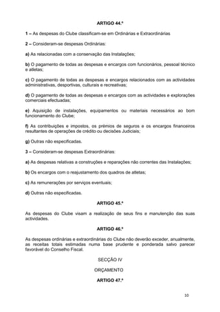ARTIGO 44.º

1 – As despesas do Clube classificam-se em Ordinárias e Extraordinárias

2 – Consideram-se despesas Ordinárias:

a) As relacionadas com a conservação das Instalações;

b) O pagamento de todas as despesas e encargos com funcionários, pessoal técnico
e atletas;

c) O pagamento de todas as despesas e encargos relacionados com as actividades
administrativas, desportivas, culturais e recreativas;

d) O pagamento de todas as despesas e encargos com as actividades e explorações
comerciais efectuadas;

e) Aquisição de instalações, equipamentos ou materiais necessários ao bom
funcionamento do Clube;

f) As contribuições e impostos, os prémios de seguros e os encargos financeiros
resultantes de operações de crédito ou decisões Judiciais;

g) Outras não especificadas.

3 – Consideram-se despesas Extraordinárias:

a) As despesas relativas a construções e reparações não correntes das Instalações;

b) Os encargos com o reajustamento dos quadros de atletas;

c) As remunerações por serviços eventuais;

d) Outras não especificadas.

                                   ARTIGO 45.º

As despesas do Clube visam a realização de seus fins e manutenção das suas
actividades.

                                   ARTIGO 46.º

As despesas ordinárias e extraordinárias do Clube não deverão exceder, anualmente,
as receitas totais estimadas numa base prudente e ponderada salvo parecer
favorável do Conselho Fiscal.

                                   SECÇÃO IV

                                  ORÇAMENTO

                                   ARTIGO 47.º


                                                                              10
 