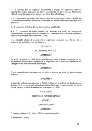 1 – A Direcção tem de organizar anualmente o projecto de orçamento ordinário
respeitante a toda a actividade do Clube, submetendo-o à aprovação de Assembleia
– Geral, conjuntamente com o parecer prévio do Conselho Fiscal.

2 – O orçamento ordinário será organizado de acordo com o Plano Oficial de
Contabilidade de forma a evidenciar a natureza das fontes de receita e aplicação das
despesas.

3 – O orçamento ordinário deverá apresentar-se equilibrado.

4 – O orçamento ordinário poderá ser alterado por meio de orçamentos
suplementares, os quais serão submetidos ao Conselho Fiscal com vista a posterior
sujeição à aprovação da Assembleia – Geral.

5. A Direcção elaborará anualmente o orçamento ordinário, que deverá dar a
conhecer até ao final do mês de Setembro.

                                    SECÇÃO V

                             RELATÓRIO E CONTAS

                                   ARTIGO 48.º

Os actos de gestão do GDP serão registados em livros próprios, comprovados por
documentos devidamente numerados e registados por rubrica do Presidente da
Direcção ou de dois elementos da direcção.

                                   ARTIGO 49.º

O ano económico tem início em um de Julho e termina em trinta de Junho do ano
seguinte.

                                   ARTIGO 50.º

A Direcção elaborará anualmente o Relatório, Balanço e a Conta de Gerência que
deverão dar a conhecer até ao final do mês de Setembro correspondente, de forma
clara e rigorosa, a situação económica e financeira do GDP.

                                   CAPITULO IX

                         GERÊNCIA E REPRESENTAÇÃO

                                    SECÇÃO I

                                CORPOS SOCIAIS

                                   ARTIGO 51.º

Compõem os Corpos Sociais do GDP os seguintes órgãos:

a) Assembleia – Geral


                                                                              11
 