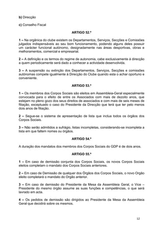 b) Direcção

c) Conselho Fiscal

                                   ARTIGO 52.º

1 – Na orgânica do clube existem os Departamentos, Serviços, Secções e Comissões
julgados indispensáveis ao seu bom funcionamento, podendo alguns deles possuir
um carácter funcional autónomo, designadamente nas áreas desportivas, obras e
melhoramentos, comercial e empresarial.

2 – A definição e os termos do regime de autonomia, cabe exclusivamente à direcção
a quem periodicamente será dado a conhecer a actividade desenvolvida.

3 – A suspensão ou extinção dos Departamentos, Serviços, Secções e comissões
autónomas compete igualmente à Direcção do Clube quando esta o achar oportuno e
conveniente.

                                   ARTIGO 53.º

1 – Os membros dos Corpos Sociais são eleitos em Assembleia-Geral especialmente
convocada para o efeito de entre os Associados com mais de dezoito anos, que
estejam no pleno gozo dos seus direitos de associados e com mais de seis meses de
filiação, exceptuado o caso do Presidente da Direcção que terá que ter pelo menos
dois anos de filiação.

2 – Segue-se o sistema de apresentação de lista que inclua todos os órgãos dos
Corpos Sociais.

3 – Não serão admitidos a sufrágio, listas incompletas, considerando-se incompleta a
lista em que faltem nomes ou órgãos.

                                   ARTIGO 54.º

A duração dos mandatos dos membros dos Corpos Sociais do GDP é de dois anos.

                                   ARTIGO 55.º

1 – Em caso de demissão conjunta dos Corpos Sociais, os novos Corpos Sociais
eleitos completam o mandato dos Corpos Sociais anteriores.

2 – Em caso de Demissão de qualquer dos Órgãos dos Corpos Sociais, o novo Orgão
eleito completará o mandato do Orgão anterior.

3 – Em caso de demissão do Presidente da Mesa da Assembleia Geral, o Vice –
Presidente do mesmo órgão assume as suas funções e competências, o que será
lavrado em acta.

4 – Os pedidos de demissão são dirigidos ao Presidente da Mesa da Assembleia
Geral que decidirá sobre os mesmos.



                                                                              12
 