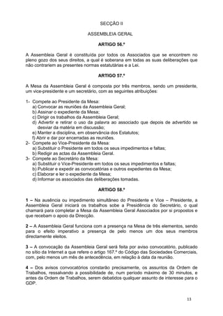 SECÇÃO II

                              ASSEMBLEIA GERAL

                                   ARTIGO 56.º

A Assembleia Geral é constituída por todos os Associados que se encontrem no
pleno gozo dos seus direitos, a qual é soberana em todas as suas deliberações que
não contrariem as presentes normas estatutárias e a Lei.

                                   ARTIGO 57.º

A Mesa da Assembleia Geral é composta por três membros, sendo um presidente,
um vice-presidente e um secretário, com as seguintes atribuições:

1- Compete ao Presidente da Mesa:
   a) Convocar as reuniões da Assembleia Geral;
   b) Assinar o expediente da Mesa;
   c) Dirigir os trabalhos da Assembleia Geral;
   d) Advertir e retirar o uso da palavra ao associado que depois de advertido se
      desviar da matéria em discussão;
   e) Manter a disciplina, em observância dos Estatutos;
   f) Abrir e dar por encerradas as reuniões.
2- Compete ao Vice-Presidente da Mesa:
   a) Substituir o Presidente em todos os seus impedimentos e faltas;
   b) Redigir as actas da Assembleia Geral.
3- Compete ao Secretário da Mesa:
   a) Substituir o Vice-Presidente em todos os seus impedimentos e faltas;
   b) Publicar e expedir as convocatórias e outros expedientes da Mesa;
   c) Elaborar e ler o expediente da Mesa;
   d) Informar os associados das deliberações tomadas.

                                   ARTIGO 58.º

1 – Na ausência ou impedimento simultâneo do Presidente e Vice – Presidente, a
Assembleia Geral iniciará os trabalhos sobe a Presidência do Secretário, o qual
chamará para completar a Mesa da Assembleia Geral Associados por si propostos e
que recebam o apoio da Direcção.

2 – A Assembleia Geral funciona com a presença na Mesa de três elementos, sendo
para o efeito imperativo a presença de pelo menos um dos seus membros
directamente eleitos.

3 – A convocação da Assembleia Geral será feita por aviso convocatório, publicado
no sítio da Internet a que refere o artigo 167.º do Código das Sociedades Comerciais,
com, pelo menos um mês de antecedência, em relação à data da reunião.

4 – Dos avisos convocatórios constarão precisamente, os assuntos da Ordem de
Trabalhos, ressalvando a possibilidade de, num período máximo de 30 minutos, e
antes da Ordem de Trabalhos, serem debatidos qualquer assunto de interesse para o
GDP.


                                                                               13
 