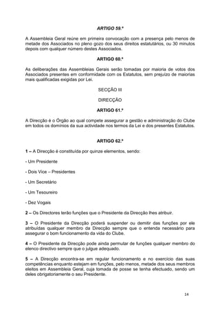 ARTIGO 59.º

A Assembleia Geral reúne em primeira convocação com a presença pelo menos de
metade dos Associados no pleno gozo dos seus direitos estatutários, ou 30 minutos
depois com qualquer número destes Associados.

                                    ARTIGO 60.º

As deliberações das Assembleias Gerais serão tomadas por maioria de votos dos
Associados presentes em conformidade com os Estatutos, sem prejuízo de maiorias
mais qualificadas exigidas por Lei.

                                    SECÇÃO III

                                     DIRECÇÃO

                                    ARTIGO 61.º

A Direcção é o Órgão ao qual compete assegurar a gestão e administração do Clube
em todos os domínios da sua actividade nos termos da Lei e dos presentes Estatutos.


                                    ARTIGO 62.º

1 – A Direcção é constituída por quinze elementos, sendo:

- Um Presidente

- Dois Vice – Presidentes

- Um Secretário

- Um Tesoureiro

- Dez Vogais

2 – Os Directores terão funções que o Presidente da Direcção lhes atribuir.

3 – O Presidente da Direcção poderá suspender ou demitir das funções por ele
atribuídas qualquer membro da Direcção sempre que o entenda necessário para
assegurar o bom funcionamento da vida do Clube.

4 – O Presidente da Direcção pode ainda permutar de funções qualquer membro do
elenco directivo sempre que o julgue adequado.

5 – A Direcção encontra-se em regular funcionamento e no exercício das suas
competências enquanto estejam em funções, pelo menos, metade dos seus membros
eleitos em Assembleia Geral, cuja tomada de posse se tenha efectuado, sendo um
deles obrigatoriamente o seu Presidente.



                                                                              14
 