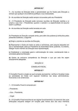 ARTIGO 65.º

1 – As reuniões da Direcção terão a periodicidade que for fixada pela Direcção e
sempre que qualquer circunstância justifique a sua necessidade.

2 – As reuniões de Direcção serão sempre convocadas pelo seu Presidente.

3 – O Presidente da Direcção pode convocar reuniões de Direcção restritas a si
próprio e aos Vice – Presidentes, quando o carácter e a especificidade do assunto
assim o justifique.

4 – As reuniões da Direcção serão lavradas em acta.

                                     ARTIGO 66.º

Ao Presidente da Direcção compete ainda, para além dos poderes já atribuídos pelos
presentes Estatutos, o seguinte:

a) Dirigir e orientar as reuniões da Direcção;

b) Representar o Clube em todos os actos e cerimónias, sem prejuízo daqueles em
que a representação caiba ao Presidente da Assembleia Geral, podendo, no entanto,
delegar noutro membro da Direcção essa representação;

c) Estabelecer a orientação geral e administração do clube, coordenando toda a
actividade global da Direcção;

d) Outros da exclusiva competência da Direcção e que por esta lhe sejam
directamente delegadas.

                                      SECÇÃO IV

                                 CONSELHO FISCAL

                                     ARTIGO 67.º

O Conselho Fiscal é o órgão ao qual compete acompanhar, verificar e fiscalizar todas
as actividades do Clube com especial incidência nas áreas administrativas,
financeiras e de contencioso.

                                     ARTIGO 68.º

1 – O Conselho Fiscal é composto por:

- Presidente;

- Vice – Presidente;

- Vogal.

2 – O Conselho Fiscal encontra-se em regular funcionamento e no exercício das suas
atribuições enquanto estejam em funções pelo menos dois dos seus membros

                                                                              16
 