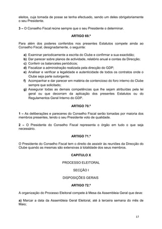 eleitos, cuja tomada de posse se tenha efectuado, sendo um deles obrigatoriamente
o seu Presidente.

3 – O Conselho Fiscal reúne sempre que o seu Presidente o determinar.

                                   ARTIGO 69.º

Para além dos poderes conferidos nos presentes Estatutos compete ainda ao
Conselho Fiscal, designadamente, o seguinte:

   a) Examinar periodicamente a escrita do Clube e confirmar a sua exactidão;
   b) Dar parecer sobre planos de actividade, relatório anual e contas da Direcção;
   c) Conferir os balancetes periódicos;
   d) Fiscalizar a administração realizada pela direcção do GDP;
   e) Analisar e verificar a legalidade e autenticidade de todos os contratos onde o
      Clube seja parte outorgante;
   f) Acompanhar e dar parecer em matéria de contencioso do foro interno do Clube
      sempre que solicitado;
   g) Assegurar todas as demais competências que lhe sejam atribuídas pela lei
      geral ou que decorram da aplicação dos presentes Estatutos ou do
      Regulamentos Geral Interno do GDP.

                                   ARTIGO 70.º

1 – As deliberações e pareceres do Conselho Fiscal serão tomadas por maioria dos
membros presentes, tendo o seu Presidente voto de qualidade.

2 – O Presidente do Conselho Fiscal representa o órgão em tudo o que seja
necessário.

                                   ARTIGO 71.º

O Presidente do Conselho Fiscal tem o direito de assistir às reuniões da Direcção do
Clube quando as mesmas são extensivas à totalidade dos seus membros.

                                   CAPITULO X

                             PROCESSO ELEITORAL

                                    SECÇÃO I

                             DISPOSIÇÕES GERAIS

                                   ARTIGO 72.º

A organização do Processo Eleitoral compete à Mesa da Assembleia Geral que deve:

a) Marcar a data da Assembleia Geral Eleitoral, até à terceira semana do mês de
Maio;


                                                                              17
 