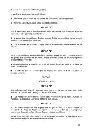 b) Convocar a Assembleia Geral Eleitoral;

c) Verificar a legalidade das candidaturas;

d) Determinar que as listas em condições de candidatura sejam impressas;

e) Promover a distribuição das listas candidatas aceites.

                                     ARTIGO 73.º

1 – A Assembleia Geral Eleitoral realizar-se-á até quinze dias antes do termo do
mandato dos Corpos Sociais anteriores.

2 – A posse dos novos Corpos Sociais será conferida entre o último dia do anterior
mandato e os quinze dias seguintes.

3 – Até a tomada de posse os Corpos Sociais do mandato anterior mantêm-se em
funções.

                                     ARTIGO 74.º

1 – A convocatória da Assembleia Geral Eleitoral deverá ser feita com antecedência
de quinze dias por meio de anúncios, avisos e outras formas de divulgação pública
consideradas adequadas.

a) Sendo obrigatório a afixação de edital na Sede Social do Clube e na Sede da
Junta de Freguesia.

2 – A partir da data da convocatória da Assembleia Geral Eleitoral está aberto o
período eleitoral.

                                      SECÇÃO I

                                  CANDIDATURAS

                                     ARTIGO 75.º

1 – As listas candidatas têm que ser subscritas por, pelo menos, vinte associados
maiores de 18 anos e no pleno gozo dos seus direitos.

2 – Os Associados subscritores devem estar identificados pelo nome, número de
Associado e respectiva assinatura de forma bem legível.

                                     ARTIGO 76.º

1 – As listas candidatas aos órgãos dos Corpos Sociais são apresentadas ao
Presidente da Mesa da Assembleia Geral, onde deve constar, de forma legível, o
nome, data de nascimento e número dos Associados candidatos.

2 – As listas de candidatura terão que ser entregues até setenta e duas horas antes
da data marcada para a Assembleia Geral Eleitoral.


                                                                             18
 