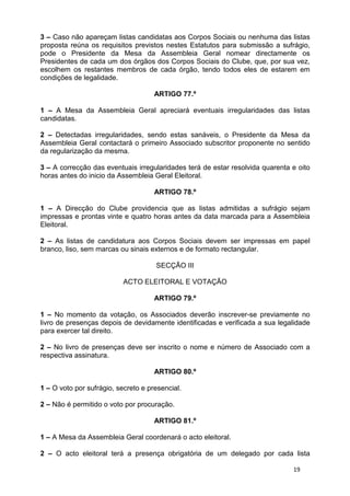 3 – Caso não apareçam listas candidatas aos Corpos Sociais ou nenhuma das listas
proposta reúna os requisitos previstos nestes Estatutos para submissão a sufrágio,
pode o Presidente da Mesa da Assembleia Geral nomear directamente os
Presidentes de cada um dos órgãos dos Corpos Sociais do Clube, que, por sua vez,
escolhem os restantes membros de cada órgão, tendo todos eles de estarem em
condições de legalidade.

                                     ARTIGO 77.º

1 – A Mesa da Assembleia Geral apreciará eventuais irregularidades das listas
candidatas.

2 – Detectadas irregularidades, sendo estas sanáveis, o Presidente da Mesa da
Assembleia Geral contactará o primeiro Associado subscritor proponente no sentido
da regularização da mesma.

3 – A correcção das eventuais irregularidades terá de estar resolvida quarenta e oito
horas antes do inicio da Assembleia Geral Eleitoral.

                                     ARTIGO 78.º

1 – A Direcção do Clube providencia que as listas admitidas a sufrágio sejam
impressas e prontas vinte e quatro horas antes da data marcada para a Assembleia
Eleitoral.

2 – As listas de candidatura aos Corpos Sociais devem ser impressas em papel
branco, liso, sem marcas ou sinais externos e de formato rectangular.

                                     SECÇÃO III

                           ACTO ELEITORAL E VOTAÇÃO

                                     ARTIGO 79.º

1 – No momento da votação, os Associados deverão inscrever-se previamente no
livro de presenças depois de devidamente identificadas e verificada a sua legalidade
para exercer tal direito.

2 – No livro de presenças deve ser inscrito o nome e número de Associado com a
respectiva assinatura.

                                     ARTIGO 80.º

1 – O voto por sufrágio, secreto e presencial.

2 – Não é permitido o voto por procuração.

                                     ARTIGO 81.º

1 – A Mesa da Assembleia Geral coordenará o acto eleitoral.

2 – O acto eleitoral terá a presença obrigatória de um delegado por cada lista

                                                                               19
 