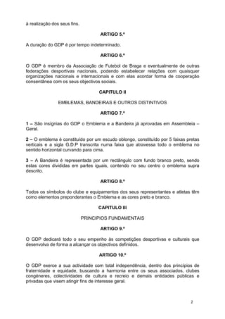 à realização dos seus fins.

                                     ARTIGO 5.º

A duração do GDP é por tempo indeterminado.

                                     ARTIGO 6.º

O GDP é membro da Associação de Futebol de Braga e eventualmente de outras
federações desportivas nacionais, podendo estabelecer relações com quaisquer
organizações nacionais e internacionais e com elas acordar forma de cooperação
consentânea com os seus objectivos sociais.

                                    CAPITULO II

                EMBLEMAS, BANDEIRAS E OUTROS DISTINTIVOS

                                     ARTIGO 7.º

1 – São insígnias do GDP o Emblema e a Bandeira já aprovadas em Assembleia –
Geral.

2 – O emblema é constituído por um escudo oblongo, constituído por 5 faixas pretas
verticais e a sigla G.D.P transcrita numa faixa que atravessa todo o emblema no
sentido horizontal curvando para cima.

3 – A Bandeira é representada por um rectângulo com fundo branco preto, sendo
estas cores divididas em partes iguais, contendo no seu centro o emblema supra
descrito.

                                     ARTIGO 8.º

Todos os símbolos do clube e equipamentos dos seus representantes e atletas têm
como elementos preponderantes o Emblema e as cores preto e branco.

                                    CAPITULO III

                              PRINCIPIOS FUNDAMENTAIS

                                     ARTIGO 9.º

O GDP dedicará todo o seu empenho às competições desportivas e culturais que
desenvolva de forma a alcançar os objectivos definidos.

                                    ARTIGO 10.º

O GDP exerce a sua actividade com total independência, dentro dos princípios de
fraternidade e equidade, buscando a harmonia entre os seus associados, clubes
congéneres, colectividades de cultura e recreio e demais entidades públicas e
privadas que visem atingir fins de interesse geral.



                                                                              2
 