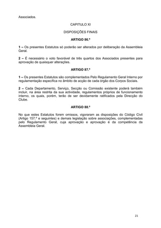 Associados.

                                  CAPITULO XI

                              DISPOSIÇÕES FINAIS

                                   ARTIGO 86.º

1 – Os presentes Estatutos só poderão ser alterados por deliberação da Assembleia
Geral.

2 – É necessário o voto favorável de três quartos dos Associados presentes para
aprovação de quaisquer alterações.

                                   ARTIGO 87.º

1 – Os presentes Estatutos são complementados Pelo Regulamento Geral Interno por
regulamentação específica no âmbito de acção de cada órgão dos Corpos Sociais.

2 – Cada Departamento, Serviço, Secção ou Comissão existente poderá também
incluir, na área restrita da sua actividade, regulamentos próprios de funcionamento
interno, os quais, porém, terão de ser devidamente ratificados pela Direcção do
Clube.

                                   ARTIGO 88.º

No que estes Estatutos forem omissos, vigoraram as disposições do Código Civil
(Artigo 157.º e seguintes) e demais legislação sobre associações, complementadas
pelo Regulamento Geral, cuja aprovação e aprovação é da competência da
Assembleia Geral.




                                                                             21
 