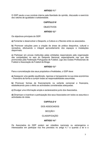 ARTIGO 11.º

O GDP pauta a sua conduta interna pela liberdade de opinião, discussão e exercício
dos valores de igualdade e solidariedade.

                                    CAPITULO IV

                                    OBJECTIVOS

                                    ARTIGO 12.º

Os objectivos principais do GDP:

a) Fomentar e desenvolver o Desporto, a Cultura e o Recreio entre os associados.

b) Promover soluções para a criação de áreas de prática desportiva, cultural e
recreativa, efectuando o integral aproveitamento dos espaços e instalações
disponíveis.

c) Participar em provas instituídas pelas entidades responsáveis pela organização
das competições no seio do Desporto Nacional, especialmente nas que são
promovidas pela Federação Portuguesa de Futebol, Liga dos Clubes Profissionais de
Futebol e Associação de Futebol de Braga.

                                    ARTIGO 13.º

Para a concretização dos seus propósitos e finalidades, o GDP deve:

a) Assegurar uma gestão equilibrada, rigorosa e transparente na sua área económica
– financeira de forma a cumprir todas as responsabilidades assumidas.

b) Promover formas de financiamento na vertente comercial e financeira,
estabelecendo para o efeito as actividades consideradas adequadas.

c) Divulgar uma informação ampla e esclarecedora junto dos Associados.

d) Dinamizar e incentivar a participação dos seus Associados em todos os assuntos e
actividades do clube.

                                    CAPITULO V

                               DOS ASSOCIADOS

                                     SECÇÃO I

                                   CLASSIFICAÇÃO

                                    ARTIGO 14.º

Os Associados do GDP podem ser cidadãos nacionais ou estrangeiros e
interessados em participar nos fins previstos no artigo 4..º e quando a lei e o


                                                                               3
 
