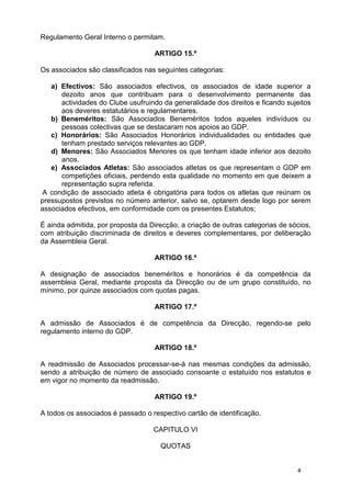 Regulamento Geral Interno o permitam.

                                   ARTIGO 15.º

Os associados são classificados nas seguintes categorias:

   a) Efectivos: São associados efectivos, os associados de idade superior a
      dezoito anos que contribuam para o desenvolvimento permanente das
      actividades do Clube usufruindo da generalidade dos direitos e ficando sujeitos
      aos deveres estatutários e regulamentares.
   b) Beneméritos: São Associados Beneméritos todos aqueles indivíduos ou
      pessoas colectivas que se destacaram nos apoios ao GDP.
   c) Honorários: São Associados Honorários individualidades ou entidades que
      tenham prestado serviços relevantes ao GDP.
   d) Menores: São Associados Menores os que tenham idade inferior aos dezoito
      anos.
   e) Associados Atletas: São associados atletas os que representam o GDP em
      competições oficiais, perdendo esta qualidade no momento em que deixem a
      representação supra referida.
A condição de associado atleta é obrigatória para todos os atletas que reúnam os
pressupostos previstos no número anterior, salvo se, optarem desde logo por serem
associados efectivos, em conformidade com os presentes Estatutos;

É ainda admitida, por proposta da Direcção, a criação de outras categorias de sócios,
com atribuição discriminada de direitos e deveres complementares, por deliberação
da Assembleia Geral.

                                   ARTIGO 16.º

A designação de associados beneméritos e honorários é da competência da
assembleia Geral, mediante proposta da Direcção ou de um grupo constituído, no
mínimo, por quinze associados com quotas pagas.

                                   ARTIGO 17.º

A admissão de Associados é de competência da Direcção, regendo-se pelo
regulamento interno do GDP.

                                   ARTIGO 18.º

A readmissão de Associados processar-se-á nas mesmas condições da admissão,
sendo a atribuição de número de associado consoante o estatuído nos estatutos e
em vigor no momento da readmissão.

                                   ARTIGO 19.º

A todos os associados é passado o respectivo cartão de identificação.

                                   CAPITULO VI

                                     QUOTAS


                                                                                4
 