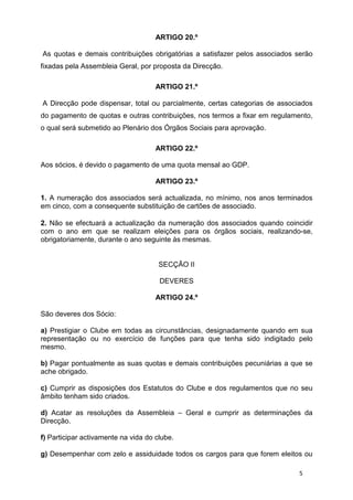ARTIGO 20.º

As quotas e demais contribuições obrigatórias a satisfazer pelos associados serão
fixadas pela Assembleia Geral, por proposta da Direcção.

                                     ARTIGO 21.º

A Direcção pode dispensar, total ou parcialmente, certas categorias de associados
do pagamento de quotas e outras contribuições, nos termos a fixar em regulamento,
o qual será submetido ao Plenário dos Órgãos Sociais para aprovação.

                                     ARTIGO 22.º

Aos sócios, é devido o pagamento de uma quota mensal ao GDP.

                                     ARTIGO 23.º

1. A numeração dos associados será actualizada, no mínimo, nos anos terminados
em cinco, com a consequente substituição de cartões de associado.

2. Não se efectuará a actualização da numeração dos associados quando coincidir
com o ano em que se realizam eleições para os órgãos sociais, realizando-se,
obrigatoriamente, durante o ano seguinte às mesmas.


                                      SECÇÃO II

                                      DEVERES

                                     ARTIGO 24.º

São deveres dos Sócio:

a) Prestigiar o Clube em todas as circunstâncias, designadamente quando em sua
representação ou no exercício de funções para que tenha sido indigitado pelo
mesmo.

b) Pagar pontualmente as suas quotas e demais contribuições pecuniárias a que se
ache obrigado.

c) Cumprir as disposições dos Estatutos do Clube e dos regulamentos que no seu
âmbito tenham sido criados.

d) Acatar as resoluções da Assembleia – Geral e cumprir as determinações da
Direcção.

f) Participar activamente na vida do clube.

g) Desempenhar com zelo e assiduidade todos os cargos para que forem eleitos ou

                                                                             5
 