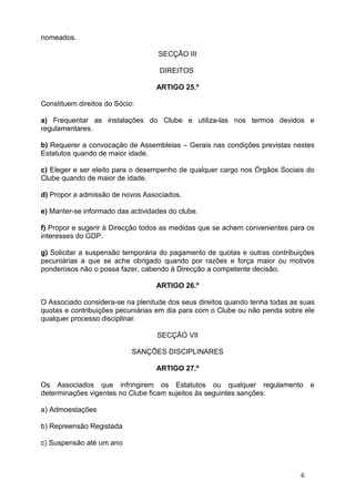 nomeados.

                                   SECÇÃO III

                                    DIREITOS

                                   ARTIGO 25.º

Constituem direitos do Sócio:

a) Frequentar as instalações do Clube e utiliza-las nos termos devidos e
regulamentares.

b) Requerer a convocação de Assembleias – Gerais nas condições previstas nestes
Estatutos quando de maior idade.

c) Eleger e ser eleito para o desempenho de qualquer cargo nos Órgãos Sociais do
Clube quando de maior de idade.

d) Propor a admissão de novos Associados.

e) Manter-se informado das actividades do clube.

f) Propor e sugerir à Direcção todos as medidas que se achem convenientes para os
interesses do GDP.

g) Solicitar a suspensão temporária do pagamento de quotas e outras contribuições
pecuniárias a que se ache obrigado quando por razões e força maior ou motivos
ponderosos não o possa fazer, cabendo à Direcção a competente decisão.

                                   ARTIGO 26.º

O Associado considera-se na plenitude dos seus direitos quando tenha todas as suas
quotas e contribuições pecuniárias em dia para com o Clube ou não penda sobre ele
qualquer processo disciplinar.

                                   SECÇÃO VII

                            SANÇÕES DISCIPLINARES

                                   ARTIGO 27.º

Os Associados que infringirem os Estatutos ou qualquer regulamento               e
determinações vigentes no Clube ficam sujeitos às seguintes sanções:

a) Admoestações

b) Repreensão Registada

c) Suspensão até um ano



                                                                             6
 