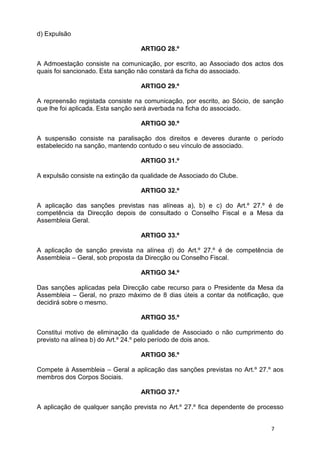d) Expulsão

                                  ARTIGO 28.º

A Admoestação consiste na comunicação, por escrito, ao Associado dos actos dos
quais foi sancionado. Esta sanção não constará da ficha do associado.

                                  ARTIGO 29.º

A repreensão registada consiste na comunicação, por escrito, ao Sócio, de sanção
que lhe foi aplicada. Esta sanção será averbada na ficha do associado.

                                  ARTIGO 30.º

A suspensão consiste na paralisação dos direitos e deveres durante o período
estabelecido na sanção, mantendo contudo o seu vínculo de associado.

                                  ARTIGO 31.º

A expulsão consiste na extinção da qualidade de Associado do Clube.

                                  ARTIGO 32.º

A aplicação das sanções previstas nas alíneas a), b) e c) do Art.º 27.º é de
competência da Direcção depois de consultado o Conselho Fiscal e a Mesa da
Assembleia Geral.

                                  ARTIGO 33.º

A aplicação de sanção prevista na alínea d) do Art.º 27.º é de competência de
Assembleia – Geral, sob proposta da Direcção ou Conselho Fiscal.

                                  ARTIGO 34.º

Das sanções aplicadas pela Direcção cabe recurso para o Presidente da Mesa da
Assembleia – Geral, no prazo máximo de 8 dias úteis a contar da notificação, que
decidirá sobre o mesmo.

                                  ARTIGO 35.º

Constitui motivo de eliminação da qualidade de Associado o não cumprimento do
previsto na alínea b) do Art.º 24.º pelo período de dois anos.

                                  ARTIGO 36.º

Compete à Assembleia – Geral a aplicação das sanções previstas no Art.º 27.º aos
membros dos Corpos Sociais.

                                  ARTIGO 37.º

A aplicação de qualquer sanção prevista no Art.º 27.º fica dependente de processo


                                                                             7
 