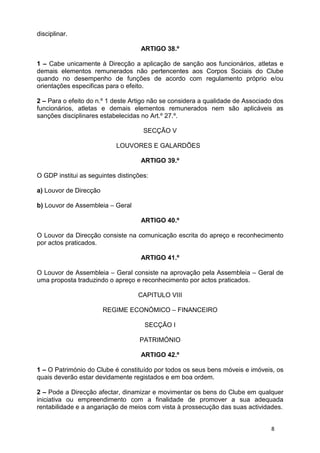 disciplinar.

                                    ARTIGO 38.º

1 – Cabe unicamente à Direcção a aplicação de sanção aos funcionários, atletas e
demais elementos remunerados não pertencentes aos Corpos Sociais do Clube
quando no desempenho de funções de acordo com regulamento próprio e/ou
orientações especificas para o efeito.

2 – Para o efeito do n.º 1 deste Artigo não se considera a qualidade de Associado dos
funcionários, atletas e demais elementos remunerados nem são aplicáveis as
sanções disciplinares estabelecidas no Art.º 27.º.

                                     SECÇÃO V

                           LOUVORES E GALARDÕES

                                    ARTIGO 39.º

O GDP institui as seguintes distinções:

a) Louvor de Direcção

b) Louvor de Assembleia – Geral

                                    ARTIGO 40.º

O Louvor da Direcção consiste na comunicação escrita do apreço e reconhecimento
por actos praticados.

                                    ARTIGO 41.º

O Louvor de Assembleia – Geral consiste na aprovação pela Assembleia – Geral de
uma proposta traduzindo o apreço e reconhecimento por actos praticados.

                                   CAPITULO VIII

                        REGIME ECONÓMICO – FINANCEIRO

                                     SECÇÃO I

                                   PATRIMÓNIO

                                    ARTIGO 42.º

1 – O Património do Clube é constituído por todos os seus bens móveis e imóveis, os
quais deverão estar devidamente registados e em boa ordem.

2 – Pode a Direcção afectar, dinamizar e movimentar os bens do Clube em qualquer
iniciativa ou empreendimento com a finalidade de promover a sua adequada
rentabilidade e a angariação de meios com vista à prossecução das suas actividades.


                                                                                8
 