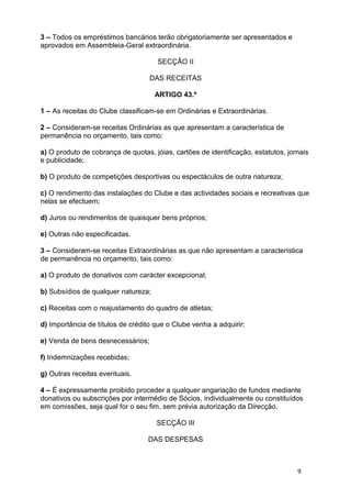 3 – Todos os empréstimos bancários terão obrigatoriamente ser apresentados e
aprovados em Assembleia-Geral extraordinária.

                                      SECÇÃO II

                                   DAS RECEITAS

                                     ARTIGO 43.º

1 – As receitas do Clube classificam-se em Ordinárias e Extraordinárias.

2 – Consideram-se receitas Ordinárias as que apresentam a característica de
permanência no orçamento, tais como:

a) O produto de cobrança de quotas, jóias, cartões de identificação, estatutos, jornais
e publicidade;

b) O produto de competições desportivas ou espectáculos de outra natureza;

c) O rendimento das instalações do Clube e das actividades sociais e recreativas que
nelas se efectuem;

d) Juros ou rendimentos de quaisquer bens próprios;

e) Outras não especificadas.

3 – Consideram-se receitas Extraordinárias as que não apresentam a característica
de permanência no orçamento, tais como:

a) O produto de donativos com carácter excepcional;

b) Subsídios de qualquer natureza;

c) Receitas com o reajustamento do quadro de atletas;

d) Importância de títulos de crédito que o Clube venha a adquirir;

e) Venda de bens desnecessários;

f) Indemnizações recebidas;

g) Outras receitas eventuais.

4 – É expressamente proibido proceder a qualquer angariação de fundos mediante
donativos ou subscrições por intermédio de Sócios, individualmente ou constituídos
em comissões, seja qual for o seu fim, sem prévia autorização da Direcção.

                                     SECÇÃO III

                                  DAS DESPESAS



                                                                                   9
 