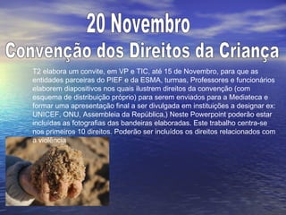 T2 elabora um convite, em VP e TIC, até 15 de Novembro, para que as
entidades parceiras do PIEF e da ESMA, turmas, Professores e funcionários
elaborem diapositivos nos quais ilustrem direitos da convenção (com
esquema de distribuição próprio) para serem enviados para a Mediateca e
formar uma apresentação final a ser divulgada em instituições a designar ex:
UNICEF, ONU, Assembleia da República,) Neste Powerpoint poderão estar
incluídas as fotografias das bandeiras elaboradas. Este trabalho centra-se
nos primeiros 10 direitos. Poderão ser incluídos os direitos relacionados com
a violência
 