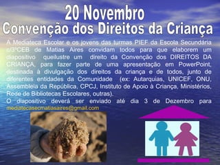 A Mediateca Escolar e os jovens das turmas PIEF da Escola Secundária
c/3ºCEB de Matias Aires convidam todos para que elaborem um
diapositivo queilustre um direito da Convenção dos DIREITOS DA
CRIANÇA, para fazer parte de uma apresentação em PowerPoint,
destinada à divulgação dos direitos da criança e de todos, junto de
diferentes entidades da Comunidade (ex: Autarquias, UNICEF, ONU,
Assembleia da República, CPCJ, Instituto de Apoio à Criança, Ministérios,
Rede de Bibliotecas Escolares, outras).
O diapositivo deverá ser enviado até dia 3 de Dezembro para
mediatecasecmatiasaires@gmail.com
 