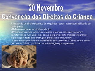 A ilustração do direito obedece às seguintes regras, da responsabilidade do
participante:
- Refere-se apenas ao direito atribuído;
- Podem ser usados todos os materiais e formas passíveis de serem
transformados num único diapositivo por participante (registo fotográfico,
digitalização, texto ou construção gráfica em computador)
- Cada diapositivo deve ser identificado com: primeiro e último nome, turma
(Alunos da ESMA), profissão e/ou instituição que representa.
 