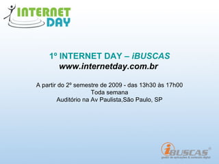 1º INTERNET DAY – iBUSCAS
       www.internetday.com.br

A partir do 2º semestre de 2009 - das 13h30 às 17h00
                     Toda semana
        Auditório na Av Paulista,São Paulo, SP
 