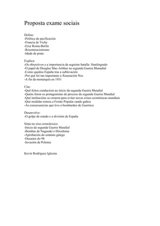 Proposta exame sociais
Define:
-Política de pacificación
-Francia de Vichy
-Eixe Roma-Berlín
-Rexeneracionismo
-Idade de prata

Explica:
-Os obxectivos e a importancia da seguinte batalla: Stanlingrado
-O papel de Douglas Mac-Artthur na segunda Guerra Munadial
-Como quedou España tras a sublevación
-Por qué foi tan importante a Xeneración Nos
-A fin da monarquía en 1931

Cita:
-Qué feitos conduciron ao inicio da segunda Guerra Mundial
-Quéns foron os protagonistas do proceso da segunda Guerra Mundial
-Qué institucións se crearon para evitar novas crises económicas mundiais
-Qué medidas tomou a Fronte Popular cando gañou
-As consecuencias que tivo o bombardeo de Guernica

Desenvolve:
-O golpe de estado e a división de España

Sitúa no eixo cronoloxico:
-Inicio da segunda Guerra Mundial
-Bombas de Nagasaki e Hiroshima
-Aprobación do estatuto galego
-Desastre do 98
-Invasión de Polonia


Kevin Rodríguez Iglesias
 