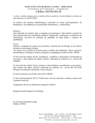 GIOVANNI GUIMARÃES LANDA - BIÓLOGO
Consultoria em Limnologia - Zooplâncton
CRBio 08594/04-D
A coleta e análise da água para as análises físicas, químicas e bacteriológicas será feita as
determinações de APHA (2005).
As análises das amostras hidrobiológicas consistirão no exame quali-quantitativo do
fitoplâncton , do zooplâncton, da comunidade zoobentônica , e malacofauna.
Relatório
Será elaborado um relatório após a campanha de amostragem. Cada relatório consistirá de
uma caracterização das comunidades aquáticas, fitoplancton, zooplancton e zoobenton com
malacofauna, acrescida de avaliação da qualidade da água (IQA) e aspectos de
potabilidade.
Custos
Durante a campanha de campo será necessário a presença de um biólogo ou um técnico
treinado em amostragem de água.
Os custos com as coletas de amostras para as análises dos parâmetros, físicos, químicos,
bacteriológicos e biológicos (técnico, transporte e hospedagem), ficarão em R$ 2.500,00.
O valor total das análises de fito, zooplâncton , zoobênton e malacofauna considerando os
seis pontos , mais análises dos dados, cálculos, elaboração de relatórios, etc , será de R$
8.000,00.
O valor total das análises físicas, químicas e bacteriológicas considerando os seis pontos ,
mais análises dos dados, cálculos, elaboração de relatórios, etc , será de R$ 10.274,40.
(Proposta enviada pelo Laboratório Limnos Sanear).
O valor de materiais envolvidos será de R$ 1.000,00.
O valor total da proposta: R$ 21.774,40 (vinte e um mil, setecentos e setenta e quatro reais
e quarenta centavos).
O pagamento deverá ser efetuado na entrega do relatório.
Responsável pela Equipe de Limnologia
Dr. Giovanni Guimarães Landa
CRBio-4/ 08594
R UA C O LÔM B IA , 395, AP TO. 302 BA IR R O S ION
30320-010 BE LO HOR IZON TE – MG
TEL/ FAX: 31 32861338 – CE LU LA R : 31 99527820
E-MA IL: gi ogui m ar aes@ ya ho o.com .br
 