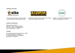 Realização e Promoção:
Comissão de Organização:
Adriana B. Cabral – EXITO
Fábio Sarzi – ABAETÊ COMUNICAÇÃO
Eng. Elizeu Scariot - Presidente ASMEST
Eng. Laucidio Nogueira – ASMEST
Conselho:
Eng. Elizabeth Spengler Cox de Moura Leite - ANEST
Dr. Marco Antonio Leite – SINMED MS
Dr. Virgílio Gonçalves Junior – SINMED-MS
Marcos Marin – SITIEMC-MS
ASMEST – Associação sul-mato-grossense de
Engenharia e Segurança do Trabalho
Êxito –Solução Corporativa – Empresa voltada à
Gestão de pessoas e Organização de Eventos
Abaetê Comunicação - Empresa voltada à Comunicação
Corporativa e Organização de Eventos
 