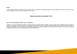 Público:
O projeto pretende integrar a participação do setor público e privado, universitários e profissionais de todas as áreas de atuação, pois o assunto trata-se de um bem
comum à sociedade, que a cada ano faz milhares de vítimas no país.
Número previsto de visitantes: 5 mil
DACTA - Dia de Aprendizado Científico Técnico e Alternativo
O DATA é um circuito de palestras, seminários e minicursos que envolve diversas áreas de atuação e os mais variados temas, englobando sempre a situação do
trabalhador. Empresários e profissionais de todas as categorias podem participar do DATA, organizando palestras, assistindo aulas e até mesmo ministrando cursos.
O Dia de Aprendizado Técnico e Alternativo está formatado para atender a demanda particular de cada solicitante. Para entender melhor sobre a política de
participação, nossa equipe se coloca a disposição para qualquer esclarecimento.
 