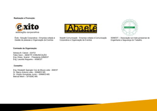Realização e Promoção:
Comissão de Organização:
Adriana B. Cabral – EXITO
Fábio Sarzi – ABAETÊ COMUNICAÇÃO
Eng. Elizeu Scariot - Presidente ASMEST
Eng. Laucidio Nogueira – ASMEST
Conselho:
Eng. Elizabeth Spengler Cox de Moura Leite - ANEST
Dr. Marco Antonio Leite – SINMED MS
Dr. Virgílio Gonçalves Junior – SINMED-MS
Marcos Marin – SITIEMC-MS
ASMEST – Associação sul-mato-grossense de
Engenharia e Segurança do Trabalho
Êxito –Solução Corporativa – Empresa voltada à
Gestão de pessoas e Organização de Eventos
Abaetê Comunicação - Empresa voltada à Comunicação
Corporativa e Organização de Eventos
 