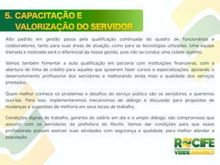 Alto padrão em gestão passa pela qualiﬁcação continuada do quadro de funcionários e
colaboradores, tanto para suas áreas de atuação, como para as tecnologias utilizadas. Uma equipe
treinada e motivada será o diferencial da nossa gestão, pois não se conduz uma cidade sozinho.
Vamos também fomentar a auto qualiﬁcação em parceria com instituições ﬁnanceiras, com a
abertura de linha de crédito para aqueles que quiserem fazer cursos e especializações, apoiando o
desenvolvimento proﬁssional dos servidores e melhorando ainda mais a qualidade dos serviços
prestados.
Quem melhor conhece os problemas e desaﬁos do serviço público são os servidores, e queremos
ouvi-los. Para isso, implementaremos mecanismos de diálogo e discussão para propostas de
mudanças e sugestões de melhoria em seus locais de trabalho.
Condições dignas de trabalho, garantia do salário em dia e o amplo diálogo, são compromisso que
assumo com os servidores da prefeitura do Recife. Vamos dar condições para que esses
proﬁssionais possam exercer suas atividades com segurança e qualidade, para melhor atender a
população.
 