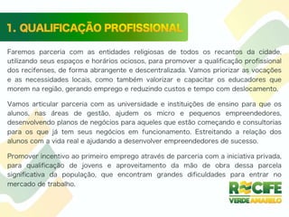 Faremos parceria com as entidades religiosas de todos os recantos da cidade,
utilizando seus espaços e horários ociosos, para promover a qualificação profissional
dos recifenses, de forma abrangente e descentralizada. Vamos priorizar as vocações
e as necessidades locais, como também valorizar e capacitar os educadores que
morem na região, gerando emprego e reduzindo custos e tempo com deslocamento.
Vamos articular parceria com as universidade e instituições de ensino para que os
alunos, nas áreas de gestão, ajudem os micro e pequenos empreendedores,
desenvolvendo planos de negócios para aqueles que estão começando e consultorias
para os que já tem seus negócios em funcionamento. Estreitando a relação dos
alunos com a vida real e ajudando a desenvolver empreendedores de sucesso.
Promover incentivo ao primeiro emprego através de parceria com a iniciativa privada,
para qualificação de jovens e aproveitamento da mão de obra dessa parcela
significativa da população, que encontram grandes dificuldades para entrar no
mercado de trabalho.
 