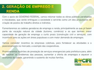 Com o apoio do GOVERNO FEDERAL, vamos retomar todas as obras públicas paralisadas
e inacabadas, que serão entregues a sociedade e servirão como um dos propulsores de
criação de postos de trabalho diretos e indiretos.
Fomentaremos as cadeias geradoras de emprego e renda, principalmente as que já fazem
parte da vocação natural da cidade (turismo, comércio) e as que tenham maior
capacidade de geração de emprego a curto prazo (construção civil e serviços), com
incentivos para as ações em áreas populosas e com maior demanda de empregos.
Vamos conceder incentivo às empresas coletivas, para fortalecer as atividades e o
posicionamento no mercado, a exemplo das cooperativas.
Promoveremos mutirões de prestação de serviços emergenciais pela prefeitura para, além
de resolver os problemas das pessoas, aumentar a oferta de empregos e aquecer a
economia da cidade, garantindo o sustento de muitas famílias.
 