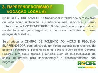 No RECIFE VERDE AMARELO o trabalhador informal não será invisível
ou visto como ambulante, sua atividade será valorizada e serão
tratados como EMPREENDEDORES. Serão qualiﬁcados, capacitados e
receberão apoio para organizar e promover melhorias em seus
espaços de trabalho.
Será criado o CENTRO DE FOMENTO AO MICRO E PEQUENO
EMPREENDEDOR, com criação de um fundo especial com recursos da
própria Prefeitura e parceria com os bancos públicos e o Governo
Federal, com apoio técnico e jurídico, além da disponibilização de
linhas de crédito para implementação e desenvolvimentos dos
negócios.
 