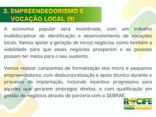 A economia popular será incentivada, com um trabalho
multidisciplinar de identiﬁcação e desenvolvimento de vocações
locais. Vamos apoiar a geração de novos negócios, como também a
viabilidade para que esses negócios prosperem e as pessoas
possam ter meios para o seu sustento.
Vamos realizar campanhas de formalização dos micro e pequenos
empreendedores, com desburocratização e apoio técnico durante o
processo de implantação, incluindo incentivo progressivo para
aqueles que gerarem empregos diretos, e com qualiﬁcação em
gestão de negócios através de parceria com o SEBRAE.
 