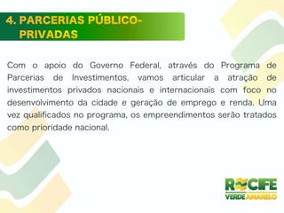 Com o apoio do Governo Federal, através do Programa de
Parcerias de Investimentos, vamos articular a atração de
investimentos privados nacionais e internacionais com foco no
desenvolvimento da cidade e geração de emprego e renda. Uma
vez qualiﬁcados no programa, os empreendimentos serão tratados
como prioridade nacional.
 