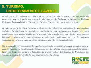 A retomada do turismo na cidade é um fator importante para o aquecimento da
economia, vamos investir em captação de eventos de Turismo de Negócios, Turismo
Religioso, Turismo Médico, Turismo de Eventos, Turismo de Lazer, entre outros.
A mão de obra turística (taxistas, motoristas de aplicativos, motorista de vans/ônibus
turístico, funcionários de shoppings, comércio de rua, restaurantes, hotéis, etc) será
qualificada para várias atividades, a exemplo de: atendimento ao cliente, atendimento
bilíngue, conhecimento dos atrativos e calendário turísticos, uso de ferramentas
tecnológicas de informações e dicas turísticas, além da história da cidade.
Será montado um calendário de eventos na cidade, respeitando nossa vocação natural,
com os eventos de negócios prioritariamente em dias úteis e eventos de entretenimento e
lazer nos finais de semana e feriados, para uma melhor distribuição da frequência de
turistas e ocupação constante dos equipamentos turísticos.
 