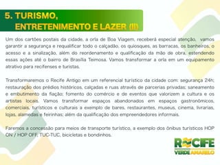 Um dos cartões postais da cidade, a orla de Boa Viagem, receberá especial atenção, vamos
garantir a segurança e requaliﬁcar todo o calçadão, os quiosques, as barracas, os banheiros, o
acesso e a sinalização, além do reordenamento e qualiﬁcação da mão de obra, estendendo
essas ações até o bairro de Brasília Teimosa. Vamos transformar a orla em um equipamento
atrativo para recifenses e turistas.
Transformaremos o Recife Antigo em um referencial turístico da cidade com: segurança 24h;
restauração dos prédios históricos, calçadas e ruas através de parcerias privadas; saneamento
e embutimento da ﬁação; fomento do comércio e de eventos que valorizem a cultura e os
artistas locais. Vamos transformar espaços abandonados em espaços gastronômicos,
comerciais, turísticos e culturais a exemplo de bares, restaurantes, museus, cinema, livrarias,
lojas, alamedas e feirinhas; além da qualiﬁcação dos empreendedores informais.
Faremos a concessão para meios de transporte turístico, a exemplo dos ônibus turísticos HOP
ON / HOP OFF, TUC-TUC, bicicletas e bondinhos.
 