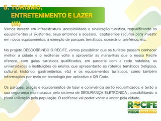 Vamos investir em infraestrutura, acessibilidade e sinalização turística, requaliﬁcando os
equipamentos já existentes, seus entornos e acessos, captaremos recurso para investir
em novos equipamentos, a exemplo de parques temáticos, oceanário, teleférico, etc.
No projeto DESCOBRINDO O RECIFE, vamos possibilitar que os turistas possam conhecer
melhor a cidade e o recifense volte a aproveitar as maravilhas que o nosso Recife
oferece, com guias turísticos qualiﬁcados, em parceria com a rede hoteleira, as
universidades e instituições de ensino, que apresentarão os roteiros temáticos (religioso,
cultural, histórico, gastronômico, etc) e os equipamentos turísticos, como também
informações por meio de tecnologia por aplicativo e QR Code.
Os parques, praças e equipamentos de lazer e convivência serão requaliﬁcados, e terão a
sua segurança monitorados pelo sistema de SEGURANÇA ELETRÔNICA , possibilitando a
plena utilização pela população. O recifense vai poder voltar a andar pela cidade.
 