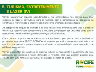 Vamos transformar espaços abandonados e mal aproveitados nos bairros para criar
espaços de lazer e convivência para as famílias, com a participação da população na
construção, manutenção e preservação, bem como empresas privadas locais.
As estações de aluguel de bicicleta e as ciclo faixas serão ampliadas para toda a cidade e
terão seus roteiros com começo meio e fim, para que possam ser utilizadas tanto para o
lazer, como também uma opção de locomoção para o cidadão.
Como forma de promover o acesso ao entretenimento pela parte mais vulnerável da
população, o projeto RECIFE CONVIDA irá reverter parte dos patrocínios culturais e de
eventos, em ingressos para pessoas em situação de vulnerabilidade, estudantes da rede
pública e professores.
Vamos possibilitar aos usuários do sistema público de transporte o pagamento da meia
passagem aos sábados a tarde, domingos e feriados, para que possam passear pela
cidade com suas famílias e aproveitar os espaços de lazer da cidade.
 