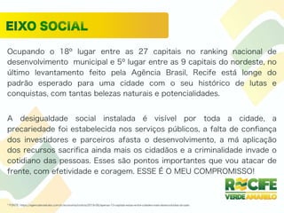 Ocupando o 18º lugar entre as 27 capitais no ranking nacional de
desenvolvimento municipal e 5º lugar entre as 9 capitais do nordeste, no
último levantamento feito pela Agência Brasil, Recife está longe do
padrão esperado para uma cidade com o seu histórico de lutas e
conquistas, com tantas belezas naturais e potencialidades.
A desigualdade social instalada é visível por toda a cidade, a
precariedade foi estabelecida nos serviços públicos, a falta de conﬁança
dos investidores e parceiros afasta o desenvolvimento, a má aplicação
dos recursos sacriﬁca ainda mais os cidadãos e a criminalidade invade o
cotidiano das pessoas. Esses são pontos importantes que vou atacar de
frente, com efetividade e coragem. ESSE É O MEU COMPROMISSO!
* FONTE: https://agenciabrasil.ebc.com.br/economia/noticia/2018-06/apenas-10-capitais-estao-entre-cidades-mais-desenvolvidas-do-pais
 