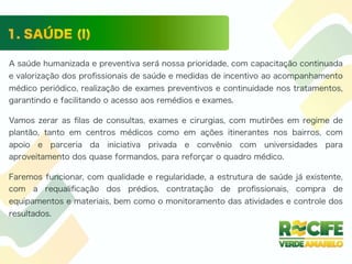 A saúde humanizada e preventiva será nossa prioridade, com capacitação continuada
e valorização dos proﬁssionais de saúde e medidas de incentivo ao acompanhamento
médico periódico, realização de exames preventivos e continuidade nos tratamentos,
garantindo e facilitando o acesso aos remédios e exames.
Vamos zerar as ﬁlas de consultas, exames e cirurgias, com mutirões em regime de
plantão, tanto em centros médicos como em ações itinerantes nos bairros, com
apoio e parceria da iniciativa privada e convênio com universidades para
aproveitamento dos quase formandos, para reforçar o quadro médico.
Faremos funcionar, com qualidade e regularidade, a estrutura de saúde já existente,
com a requaliﬁcação dos prédios, contratação de proﬁssionais, compra de
equipamentos e materiais, bem como o monitoramento das atividades e controle dos
resultados.
 