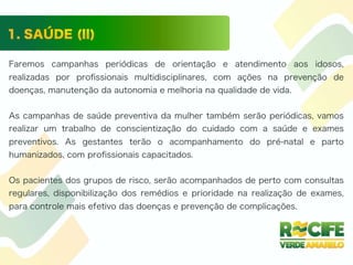 Faremos campanhas periódicas de orientação e atendimento aos idosos,
realizadas por proﬁssionais multidisciplinares, com ações na prevenção de
doenças, manutenção da autonomia e melhoria na qualidade de vida.
As campanhas de saúde preventiva da mulher também serão periódicas, vamos
realizar um trabalho de conscientização do cuidado com a saúde e exames
preventivos. As gestantes terão o acompanhamento do pré-natal e parto
humanizados, com proﬁssionais capacitados.
Os pacientes dos grupos de risco, serão acompanhados de perto com consultas
regulares, disponibilização dos remédios e prioridade na realização de exames,
para controle mais efetivo das doenças e prevenção de complicações.
 